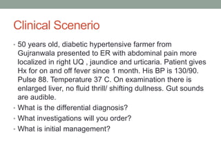 Clinical Scenerio
• 50 years old, diabetic hypertensive farmer from
Gujranwala presented to ER with abdominal pain more
localized in right UQ , jaundice and urticaria. Patient gives
Hx for on and off fever since 1 month. His BP is 130/90.
Pulse 88. Temperature 37 C. On examination there is
enlarged liver, no fluid thrill/ shifting dullness. Gut sounds
are audible.
• What is the differential diagnosis?
• What investigations will you order?
• What is initial management?
 