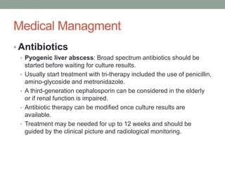 Medical Managment
• Antibiotics
• Pyogenic liver abscess: Broad spectrum antibiotics should be
started before waiting for culture results.
• Usually start treatment with tri-therapy included the use of penicillin,
amino-glycoside and metronidazole.
• A third-generation cephalosporin can be considered in the elderly
or if renal function is impaired.
• Antibiotic therapy can be modified once culture results are
available.
• Treatment may be needed for up to 12 weeks and should be
guided by the clinical picture and radiological monitoring.
 