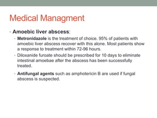 Medical Managment
• Amoebic liver abscess:
• Metronidazole is the treatment of choice. 95% of patients with
amoebic liver abscess recover with this alone. Most patients show
a response to treatment within 72-96 hours.
• Diloxanide furoate should be prescribed for 10 days to eliminate
intestinal amoebae after the abscess has been successfully
treated.
• Antifungal agents such as amphotericin B are used if fungal
abscess is suspected.
 