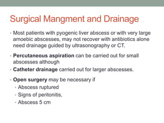 Surgical Mangment and Drainage
• Most patients with pyogenic liver abscess or with very large
amoebic abscesses, may not recover with antibiotics alone
need drainage guided by ultrasonography or CT.
• Percutaneous aspiration can be carried out for small
abscesses although
• Catheter drainage carried out for larger abscesses.
• Open surgery may be necessary if
• Abscess ruptured
• Signs of peritonitis,
• Abscess 5 cm
 