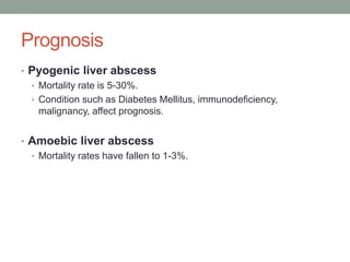 Prognosis
• Pyogenic liver abscess
• Mortality rate is 5-30%.
• Condition such as Diabetes Mellitus, immunodeficiency,
malignancy, affect prognosis.
• Amoebic liver abscess
• Mortality rates have fallen to 1-3%.
 