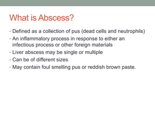What is Abscess?
• Defined as a collection of pus (dead cells and neutrophils)
• An inflammatory process in response to either an
infectious process or other foreign materials
• Liver abscess may be single or multiple
• Can be of different sizes
• May contain foul smelling pus or reddish brown paste.
 