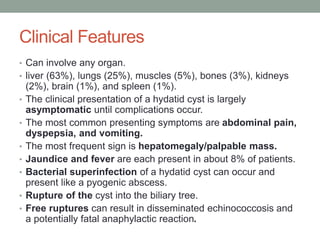 Clinical Features
• Can involve any organ.
• liver (63%), lungs (25%), muscles (5%), bones (3%), kidneys
(2%), brain (1%), and spleen (1%).
• The clinical presentation of a hydatid cyst is largely
asymptomatic until complications occur.
• The most common presenting symptoms are abdominal pain,
dyspepsia, and vomiting.
• The most frequent sign is hepatomegaly/palpable mass.
• Jaundice and fever are each present in about 8% of patients.
• Bacterial superinfection of a hydatid cyst can occur and
present like a pyogenic abscess.
• Rupture of the cyst into the biliary tree.
• Free ruptures can result in disseminated echinococcosis and
a potentially fatal anaphylactic reaction.
 
