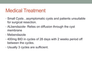 Medical Treatment
• Small Cysts , asymptomatic cysts and patients unsuitable
for surgical resection.
• ALbendazole- Relies on diffusion through the cyst
membrane
• Mebendazole
• 400mg BID in cycles of 28 days with 2 weeks period off
between the cycles.
• Usually 3 cycles are sufficient.
 