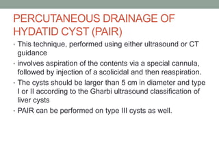 PERCUTANEOUS DRAINAGE OF
HYDATID CYST (PAIR)
• This technique, performed using either ultrasound or CT
guidance
• involves aspiration of the contents via a special cannula,
followed by injection of a scolicidal and then reaspiration.
• The cysts should be larger than 5 cm in diameter and type
I or II according to the Gharbi ultrasound classification of
liver cysts
• PAIR can be performed on type III cysts as well.
 