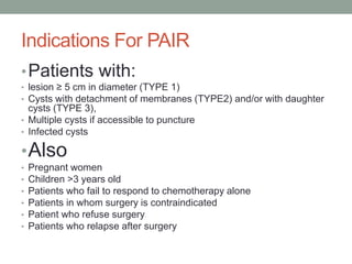 Indications For PAIR
•Patients with:
• lesion ≥ 5 cm in diameter (TYPE 1)
• Cysts with detachment of membranes (TYPE2) and/or with daughter
cysts (TYPE 3),
• Multiple cysts if accessible to puncture
• Infected cysts
•Also
• Pregnant women
• Children >3 years old
• Patients who fail to respond to chemotherapy alone
• Patients in whom surgery is contraindicated
• Patient who refuse surgery
• Patients who relapse after surgery
 