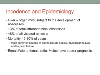 Incedence and Epidemiology
• Liver – organ most subject to the development of
abscesses
• 13% of total intraabdominal abscesses
• 48% of all visceral abscess
• Mortality - 5-30% of cases
• most common causes of death include sepsis, multiorgan failure,
and hepatic failure
• Equal Male to female ratio. Males have poorer prognosis
 