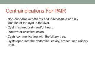 Contraindications For PAIR
• Non-cooperative patients and inaccessible or risky
location of the cyst in the liver.
• Cyst in spine, brain and/or heart.
• Inactive or calcified lesion.
• Cysts communicating with the biliary tree.
• Cysts open into the abdominal cavity, bronchi and urinary
tract.
 
