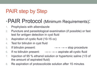 PAIR step by Step
•PAIR Protocol (Minimum Requirements):
1. Prophylaxis with albendazole
2. Puncture and parasitological examination (if possible) or fast
test for antigen detection in cyst fluid
3. Aspiration of cystic fluid (10-15 cc)
4. Test for bilirubin in cyst fluid
5. If bilirubin present: →→ →→ stop procedure
6. If no bilirubin present: →→ →→ aspirate all cystic fluid
7. Injection of 95 % ethanol solution or hypertonic saline (1/3 of
the amount of aspirated fluid)
8. Re aspiration of protoscolicide solution after 15 minutes
 