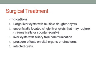 Surgical Treatment
• Indications:
1. Large liver cysts with multiple daughter cysts
2. superficially located single liver cysts that may rupture
(traumatically or spontaneously)
3. liver cysts with biliary tree communication
4. pressure effects on vital organs or structures
5. infected cysts.
 