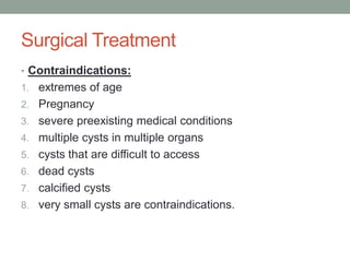Surgical Treatment
• Contraindications:
1. extremes of age
2. Pregnancy
3. severe preexisting medical conditions
4. multiple cysts in multiple organs
5. cysts that are difficult to access
6. dead cysts
7. calcified cysts
8. very small cysts are contraindications.
 