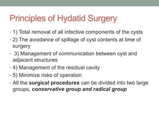 Principles of Hydatid Surgery
• 1) Total removal of all infective components of the cysts
• 2) The avoidance of spillage of cyst contents at time of
surgery
• 3) Management of communication between cyst and
adjacent structures
• 4) Management of the residual cavity
• 5) Minimize risks of operation
• All the surgical procedures can be divided into two large
groups, conservative group and radical group
 