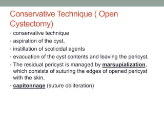 Conservative Technique ( Open
Cystectomy)
• conservative technique
• aspiration of the cyst,
• instillation of scolicidal agents
• evacuation of the cyst contents and leaving the pericyst.
• The residual pericyst is managed by marsupialization,
which consists of suturing the edges of opened pericyst
with the skin,
• capitonnage (suture obliteration)
 