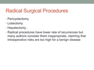 Radical Surgical Procedures
• Pericystectomy
• Lobectomy
• Hepatectomy .
• Radical procedures have lower rate of recurrences but
many authors consider them inappropriate, claiming that
intraoperative risks are too high for a benign disease
 