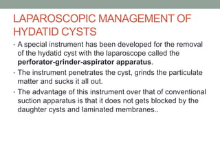 LAPAROSCOPIC MANAGEMENT OF
HYDATID CYSTS
• A special instrument has been developed for the removal
of the hydatid cyst with the laparoscope called the
perforator-grinder-aspirator apparatus.
• The instrument penetrates the cyst, grinds the particulate
matter and sucks it all out.
• The advantage of this instrument over that of conventional
suction apparatus is that it does not gets blocked by the
daughter cysts and laminated membranes..
 
