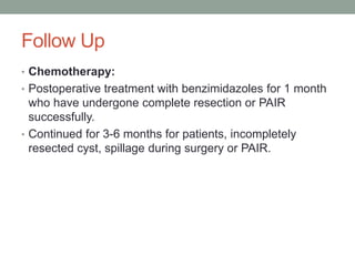 Follow Up
• Chemotherapy:
• Postoperative treatment with benzimidazoles for 1 month
who have undergone complete resection or PAIR
successfully.
• Continued for 3-6 months for patients, incompletely
resected cyst, spillage during surgery or PAIR.
 