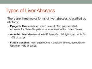 Types of Liver Abscess
• There are three major forms of liver abscess, classified by
etiology:
• Pyogenic liver abscess, which is most often polymicrobial,
accounts for 80% of hepatic abscess cases in the United States.
• Amoebic liver abscess due to Entamoeba histolytica accounts for
10% of cases.
• Fungal abscess, most often due to Candida species, accounts for
less than 10% of cases.
 