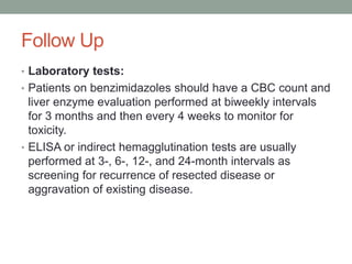 Follow Up
• Laboratory tests:
• Patients on benzimidazoles should have a CBC count and
liver enzyme evaluation performed at biweekly intervals
for 3 months and then every 4 weeks to monitor for
toxicity.
• ELISA or indirect hemagglutination tests are usually
performed at 3-, 6-, 12-, and 24-month intervals as
screening for recurrence of resected disease or
aggravation of existing disease.
 