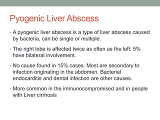 Pyogenic Liver Abscess
• A pyogenic liver abscess is a type of liver abscess caused
by bacteria, can be single or multiple.
• The right lobe is affected twice as often as the left; 5%
have bilateral involvement.
• No cause found in 15% cases. Most are secondary to
infection originating in the abdomen. Bacterial
endocarditis and dental infection are other causes.
• More common in the immunocompromised and in people
with Liver cirrhosis
 