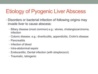 Etiology of Pyogenic Liver Abscess
• Disorders or bacterial infection of following origins may
invade liver to cause abscess:
• Biliary disease (most common) e.g.: stones, cholangiocarcinoma,
infection
• Colonic disease. e.g.: diverticulitis, appendicitis, Crohn's disease
• Pancreatitis
• Infection of blood
• Intra-abdominal sepsis
• Endocarditic, Dental infection (with streptococci)
• Traumatic, Iatrogenic
 
