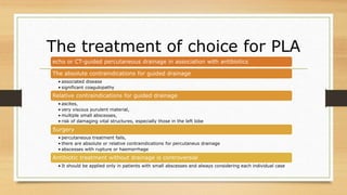 The treatment of choice for PLA
echo or CT-guided percutaneous drainage in association with antibiotics
The absolute contraindications for guided drainage
• associated disease
• significant coagulopathy
Relative contraindications for guided drainage
• ascites,
• very viscous purulent material,
• multiple small abscesses,
• risk of damaging vital structures, especially those in the left lobe
Surgery
• percutaneous treatment fails,
• there are absolute or relative contraindications for percutaneus drainage
• abscesses with rupture or haemorrhage
Antibiotic treatment without drainage is controversial
• It should be applied only in patients with small abscesses and always considering each individual case
 