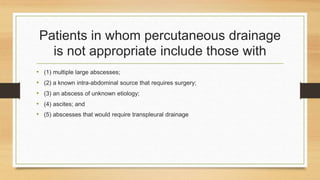 Patients in whom percutaneous drainage
is not appropriate include those with
• (1) multiple large abscesses;
• (2) a known intra-abdominal source that requires surgery;
• (3) an abscess of unknown etiology;
• (4) ascites; and
• (5) abscesses that would require transpleural drainage
 