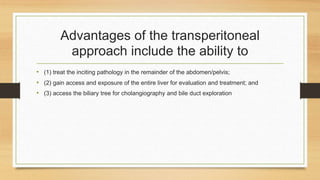 Advantages of the transperitoneal
approach include the ability to
• (1) treat the inciting pathology in the remainder of the abdomen/pelvis;
• (2) gain access and exposure of the entire liver for evaluation and treatment; and
• (3) access the biliary tree for cholangiography and bile duct exploration
 