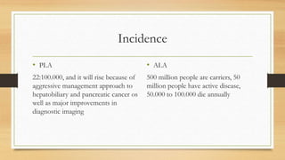 Incidence
• PLA
22:100.000, and it will rise because of
aggressive management approach to
hepatobiliary and pancreatic cancer os
well as major improvements in
diagnostic imaging
• ALA
500 million people are carriers, 50
million people have active disease,
50.000 to 100.000 die annually
 