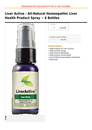 Download this document if link is not clickable


Liver Active - All-Natural Homeopathic Liver
Health Product Spray ~ 6 Bottles
                                        List Price :

                                            Price :
                                                       $119.95



                                       Average Customer Rating

                                                       out of 5



                                   Product Feature
                                   q   Added Support for Liver Function
                                   q   Helps Increase Energy
                                   q   Helps Enhance Well-Being
                                   q   Helps Improve Overall Health
                                   q   Uses All-Natural Homeopathic Ingredients
                                   q   Read more
 