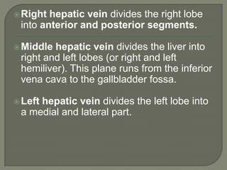 Right hepatic vein divides the right lobe into anterior and posterior segments.Middle hepatic vein divides the liver into right and left lobes (or right and left hemiliver). This plane runs from the inferior vena cava to the gallbladder fossa.Left hepatic vein divides the left lobe into a medial and lateral part.
