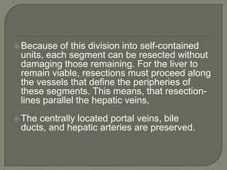 Because of this division into self-contained units, each segment can be resected without damaging those remaining. For the liver to remain viable, resections must proceed along the vessels that define the peripheries of these segments. This means, that resection-lines parallel the hepatic veins,The centrally located portal veins, bile ducts, and hepatic arteries are preserved.