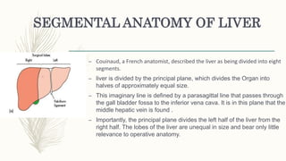 SEGMENTAL ANATOMY OF LIVER
– Couinaud, a French anatomist, described the liver as being divided into eight
segments.
– liver is divided by the principal plane, which divides the Organ into
halves of approximately equal size.
– This imaginary line is defined by a parasagittal line that passes through
the gall bladder fossa to the inferior vena cava. It is in this plane that the
middle hepatic vein is found .
– Importantly, the principal plane divides the left half of the liver from the
right half. The lobes of the liver are unequal in size and bear only little
relevance to operative anatomy.
 
