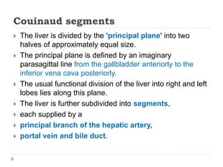 Couinaud segments
 The liver is divided by the 'principal plane' into two
halves of approximately equal size.
 The principal plane is defined by an imaginary
parasagittal line from the gallbladder anteriorly to the
inferior vena cava posteriorly.
 The usual functional division of the liver into right and left
lobes lies along this plane.
 The liver is further subdivided into segments,
 each supplied by a
 principal branch of the hepatic artery,
 portal vein and bile duct.
 