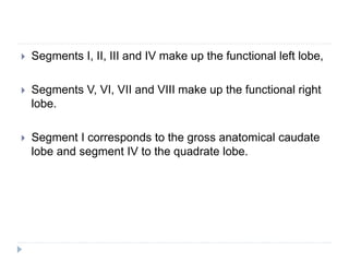  Segments I, II, III and IV make up the functional left lobe,
 Segments V, VI, VII and VIII make up the functional right
lobe.
 Segment I corresponds to the gross anatomical caudate
lobe and segment IV to the quadrate lobe.
 