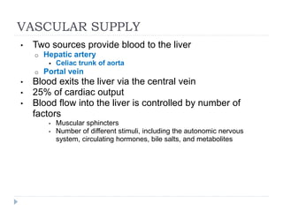 VASCULAR SUPPLY
• Two sources provide blood to the liver
o Hepatic artery
 Celiac trunk of aorta
o Portal vein
• Blood exits the liver via the central vein
• 25% of cardiac output
• Blood flow into the liver is controlled by number of
factors
• Muscular sphincters
• Number of different stimuli, including the autonomic nervous
system, circulating hormones, bile salts, and metabolites
 