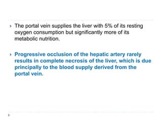 The portal vein supplies the liver with 5% of its resting
oxygen consumption but significantly more of its
metabolic nutrition.
 Progressive occlusion of the hepatic artery rarely
results in complete necrosis of the liver, which is due
principally to the blood supply derived from the
portal vein.
 