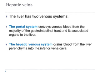 Hepatic veins
 The liver has two venous systems.
 The portal system conveys venous blood from the
majority of the gastrointestinal tract and its associated
organs to the liver.
 The hepatic venous system drains blood from the liver
parenchyma into the inferior vena cava.
 