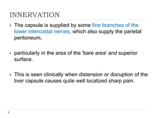 INNERVATION
 The capsule is supplied by some fine branches of the
lower intercostal nerves, which also supply the parietal
peritoneum,
 particularly in the area of the 'bare area' and superior
surface.
 This is seen clinically when distension or disruption of the
liver capsule causes quite well localized sharp pain.
 