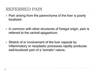 REFERRED PAIN
 Pain arising from the parenchyma of the liver is poorly
localized.
 In common with other structures of foregut origin, pain is
referred to the central epigastrium.
 Stretch of or involvement of the liver capsule by
inflammatory or neoplastic processes rapidly produces
well-localized pain of a 'somatic' nature.
 