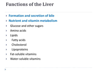 Functions of the Liver
 Formation and secretion of bile
 Nutrient and vitamin metabolism
 Glucose and other sugars
 Amino acids
 Lipids
 Fatty acids
 Cholesterol
 Lipoproteins
 Fat-soluble vitamins
 Water-soluble vitamins
 