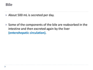 Bile
 About 500 mL is secreted per day.
 Some of the components of the bile are reabsorbed in the
intestine and then excreted again by the liver
(enterohepatic circulation).
 