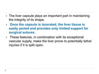  The liver capsule plays an important part in maintaining
the integrity of its shape.
 Once the capsule is lacerated, the liver tissue is
easily parted and provides only limited support for
surgical sutures.
 These features, in combination with its exceptional
vascular supply, make the liver prone to potentially lethal
injuries if it is split open.
 