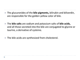  The glucuronides of the bile pigments, bilirubin and biliverdin,
are responsible for the golden yellow color of bile.
 The bile salts are sodium and potassium salts of bile acids,
and all those secreted into the bile are conjugated to glycine or
taurine, a derivative of cysteine.
 The bile acids are synthesized from cholesterol.
 