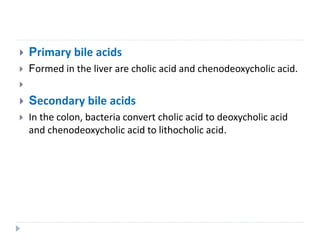  Primary bile acids
 Formed in the liver are cholic acid and chenodeoxycholic acid.

 Secondary bile acids
 In the colon, bacteria convert cholic acid to deoxycholic acid
and chenodeoxycholic acid to lithocholic acid.
 