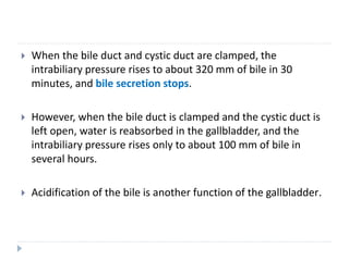  When the bile duct and cystic duct are clamped, the
intrabiliary pressure rises to about 320 mm of bile in 30
minutes, and bile secretion stops.
 However, when the bile duct is clamped and the cystic duct is
left open, water is reabsorbed in the gallbladder, and the
intrabiliary pressure rises only to about 100 mm of bile in
several hours.
 Acidification of the bile is another function of the gallbladder.
 