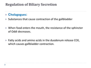 Regulation of Biliary Secretion
 Cholagogues:
 Substances that cause contraction of the gallbladder
 When food enters the mouth, the resistance of the sphincter
of Oddi decreases.
 Fatty acids and amino acids in the duodenum release CCK,
which causes gallbladder contraction.
 