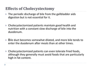 Effects of Cholecystectomy
 The periodic discharge of bile from the gallbladder aids
digestion but is not essential for it.
 Cholecystectomized patients maintain good health and
nutrition with a constant slow discharge of bile into the
duodenum.
 Bile duct becomes somewhat dilated, and more bile tends to
enter the duodenum after meals than at other times.
 Cholecystectomized patients can even tolerate fried foods,
although they generally must avoid foods that are particularly
high in fat content.
 