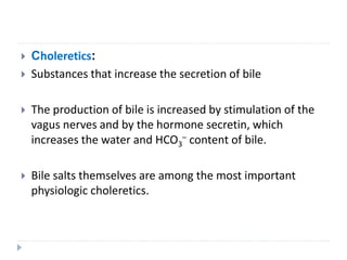  Choleretics:
 Substances that increase the secretion of bile
 The production of bile is increased by stimulation of the
vagus nerves and by the hormone secretin, which
increases the water and HCO3
– content of bile.
 Bile salts themselves are among the most important
physiologic choleretics.
 