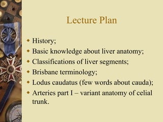 Lecture Plan
 History;
 Basic knowledge about liver anatomy;
 Classifications of liver segments;
 Brisbane terminology;
 Lodus caudatus (few words about cauda);
 Arteries part I – variant anatomy of celial
trunk.
 