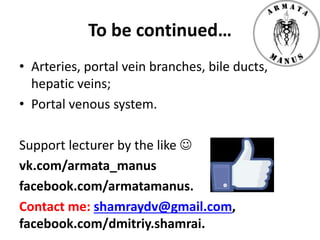 To be continued…
• Arteries, portal vein branches, bile ducts,
hepatic veins;
• Portal venous system.
Support lecturer by the like 
vk.com/armata_manus
facebook.com/armatamanus.
Contact me: shamraydv@gmail.com,
facebook.com/dmitriy.shamrai.
 